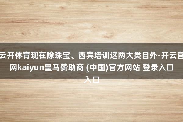 云開體育現在除珠寶、西賓培訓這兩大類目外-開云官網kaiyun皇馬贊助商 (中國)官方網站 登錄入口