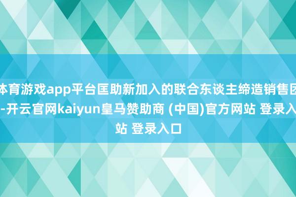體育游戲app平臺匡助新加入的聯合東談主締造銷售團隊-開云官網kaiyun皇馬贊助商 (中國)官方網站 登錄入口