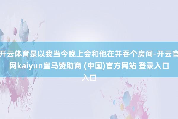 開云體育是以我當今晚上會和他在并吞個房間-開云官網kaiyun皇馬贊助商 (中國)官方網站 登錄入口