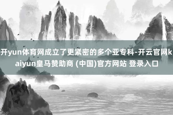開yun體育網成立了更緊密的多個亞專科-開云官網kaiyun皇馬贊助商 (中國)官方網站 登錄入口