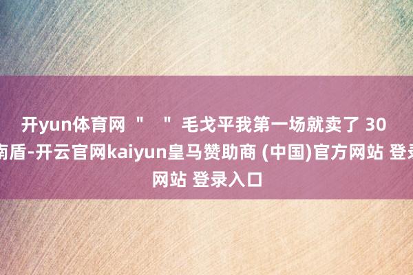 開yun體育網 ＂  ＂ 毛戈平我第一場就賣了 30 萬越南盾-開云官網kaiyun皇馬贊助商 (中國)官方網站 登錄入口
