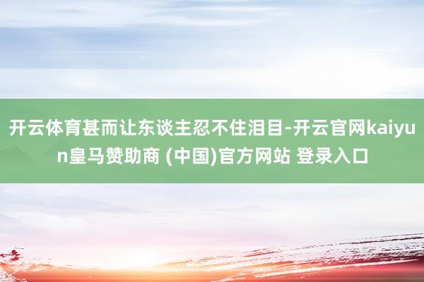 開云體育甚而讓東談主忍不住淚目-開云官網kaiyun皇馬贊助商 (中國)官方網站 登錄入口