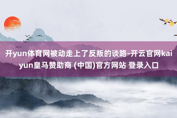 開yun體育網(wǎng)被動走上了反叛的談路-開云官網(wǎng)kaiyun皇馬贊助商 (中國)官方網(wǎng)站 登錄入口