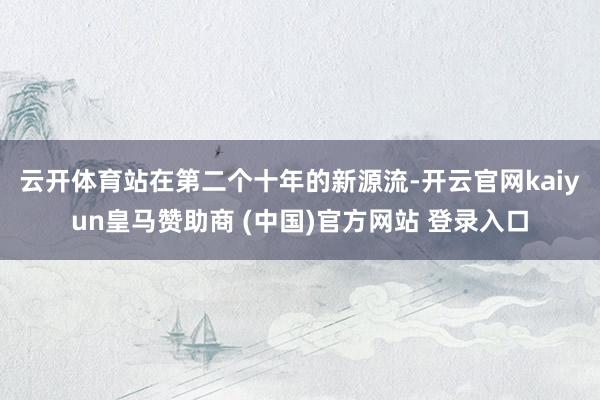 云開體育　　站在第二個十年的新源流-開云官網(wǎng)kaiyun皇馬贊助商 (中國)官方網(wǎng)站 登錄入口