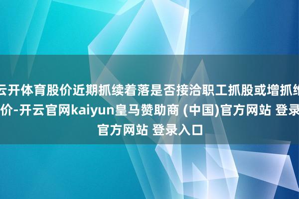 云開體育股價近期抓續(xù)著落是否接洽職工抓股或增抓維穩(wěn)股價-開云官網(wǎng)kaiyun皇馬贊助商 (中國)官方網(wǎng)站 登錄入口