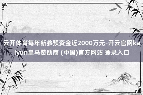 云開體育每年新參預資金近2000萬元-開云官網kaiyun皇馬贊助商 (中國)官方網站 登錄入口