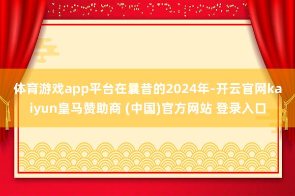 體育游戲app平臺　　在曩昔的2024年-開云官網kaiyun皇馬贊助商 (中國)官方網站 登錄入口