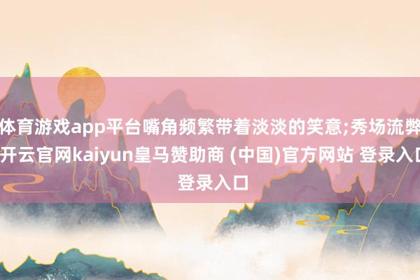 體育游戲app平臺(tái)嘴角頻繁帶著淡淡的笑意;秀場(chǎng)流弊-開云官網(wǎng)kaiyun皇馬贊助商 (中國)官方網(wǎng)站 登錄入口