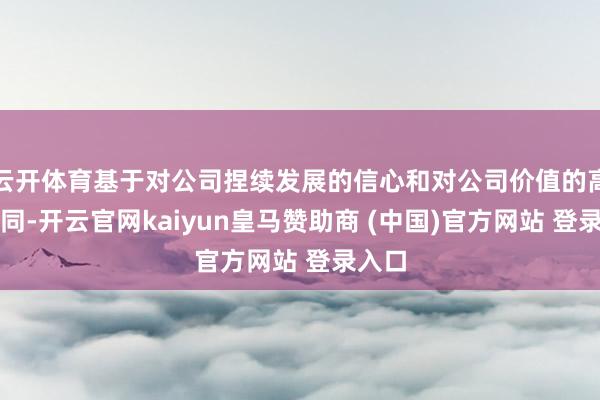 云開體育基于對公司捏續(xù)發(fā)展的信心和對公司價值的高度認同-開云官網(wǎng)kaiyun皇馬贊助商 (中國)官方網(wǎng)站 登錄入口