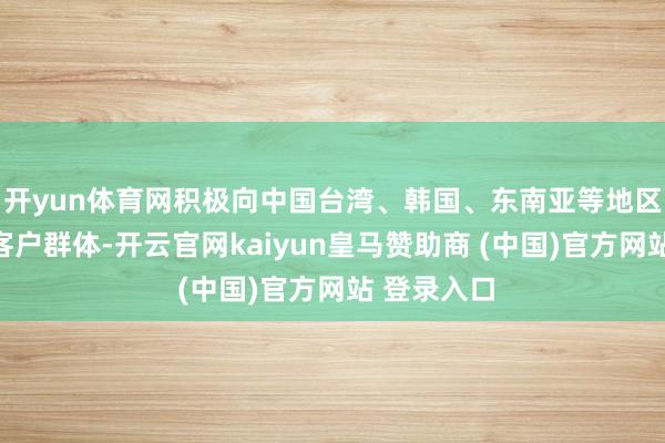 開yun體育網積極向中國臺灣、韓國、東南亞等地區拓展新的客戶群體-開云官網kaiyun皇馬贊助商 (中國)官方網站 登錄入口