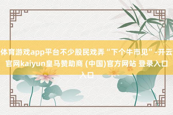 體育游戲app平臺(tái)不少股民戲弄“下個(gè)牛市見”-開云官網(wǎng)kaiyun皇馬贊助商 (中國)官方網(wǎng)站 登錄入口
