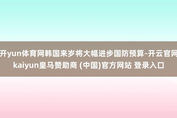 開yun體育網韓國來歲將大幅進步國防預算-開云官網kaiyun皇馬贊助商 (中國)官方網站 登錄入口