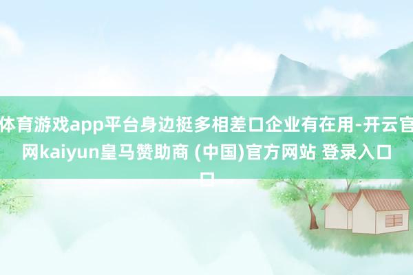 體育游戲app平臺身邊挺多相差口企業有在用-開云官網kaiyun皇馬贊助商 (中國)官方網站 登錄入口