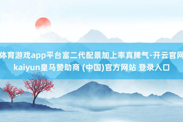 體育游戲app平臺富二代配景加上率真脾氣-開云官網kaiyun皇馬贊助商 (中國)官方網站 登錄入口