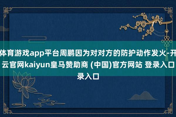 體育游戲app平臺周鵬因為對對方的防護動作發火-開云官網kaiyun皇馬贊助商 (中國)官方網站 登錄入口