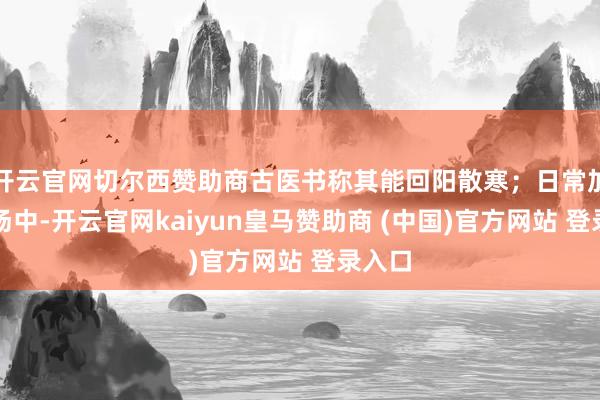 開云官網切爾西贊助商古醫(yī)書稱其能回陽散寒；日常加在粥湯中-開云官網kaiyun皇馬贊助商 (中國)官方網站 登錄入口