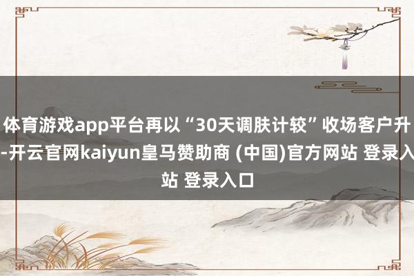 體育游戲app平臺再以“30天調膚計較”收場客戶升單-開云官網kaiyun皇馬贊助商 (中國)官方網站 登錄入口