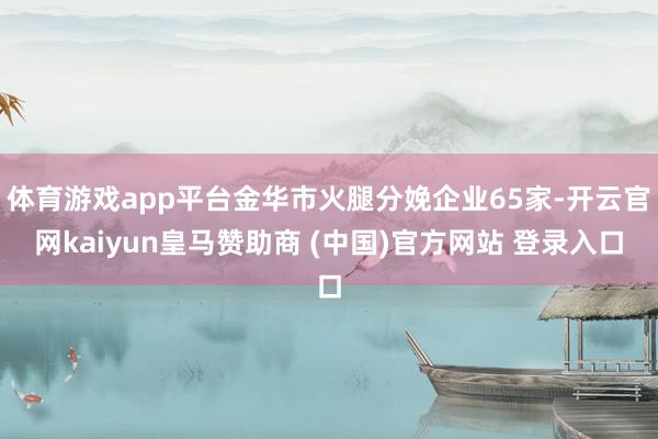 體育游戲app平臺金華市火腿分娩企業65家-開云官網kaiyun皇馬贊助商 (中國)官方網站 登錄入口